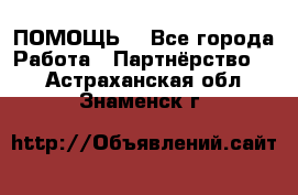 ПОМОЩЬ  - Все города Работа » Партнёрство   . Астраханская обл.,Знаменск г.